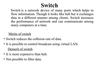 Switch
Switch is a network device of many ports which helps to
flow information. Though it looks like hub but it exchanges
data in a different manner among clients. Switch increases
the performance of network and can communicate among
many computers at a time.
Merits of switch
• Switch reduces the collision rate of data.
• It is possible to control broadcast using virtual LAN.
Demerit of switch
• It is more expensive than hub.
• Not possible to filter data.
 