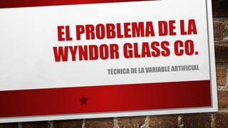 EL PROBLEMA DE LA
WYNDOR GLASS CO.
TÉCNICA DE LA VARIABLE ARTIFICIAL
 