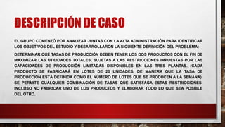DESCRIPCIÓN DE CASO
EL GRUPO COMENZÓ POR ANALIZAR JUNTAS CON LA ALTA ADMINISTRACIÓN PARA IDENTIFICAR
LOS OBJETIVOS DEL ESTUDIO Y DESARROLLARON LA SIGUIENTE DEFINICIÓN DEL PROBLEMA:
DETERMINAR QUÉ TASAS DE PRODUCCIÓN DEBEN TENER LOS DOS PRODUCTOS CON EL FIN DE
MAXIMIZAR LAS UTILIDADES TOTALES, SUJETAS A LAS RESTRICCIONES IMPUESTAS POR LAS
CAPACIDADES DE PRODUCCIÓN LIMITADAS DISPONIBLES EN LAS TRES PLANTAS. (CADA
PRODUCTO SE FABRICARÁ EN LOTES DE 20 UNIDADES, DE MANERA QUE LA TASA DE
PRODUCCIÓN ESTÁ DEFINIDA COMO EL NÚMERO DE LOTES QUE SE PRODUCEN A LA SEMANA).
SE PERMITE CUALQUIER COMBINACIÓN DE TASAS QUE SATISFAGA ESTAS RESTRICCIONES,
INCLUSO NO FABRICAR UNO DE LOS PRODUCTOS Y ELABORAR TODO LO QUE SEA POSIBLE
DEL OTRO.
 