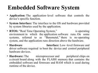 Embedded Software System
• Application: The application–level software that controls the
device’s specific function.
• System Interface: The interface to the OS and hardware provided
by system libraries used by the application.
• RTOS: "Real Time Operating System,” is operating
environment in which the application software runs. On some
systems, referred to as “Baremetal,” there is no operating
system, and the application runs direction above the hardware.
• Hardware Interface: Low–level firmware and
driver software required to boot the device and control peripheral
hardware devices.
• Hardware: The microprocessor and peripheral chips on
a circuit board along with the FLASH memory that contains the
embedded software and firmware and RAM which is used during
runtime of the device.
 