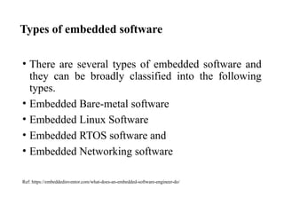 Types of embedded software
• There are several types of embedded software and
they can be broadly classified into the following
types.
• Embedded Bare-metal software
• Embedded Linux Software
• Embedded RTOS software and
• Embedded Networking software
Ref: https://embeddedinventor.com/what-does-an-embedded-software-engineer-do/
 