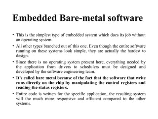 Embedded Bare-metal software
• This is the simplest type of embedded system which does its job without
an operating system.
• All other types branched out of this one. Even though the entire software
running on these systems look simple, they are actually the hardest to
design.
• Since there is no operating system present here, everything needed by
the application from drivers to schedulers must be designed and
developed by the software engineering team.
• It’s called bare metal because of the fact that the software that write
runs directly on the chip by manipulating the control registers and
reading the status registers.
• Entire code is written for the specific application, the resulting system
will the much more responsive and efficient compared to the other
systems.
 