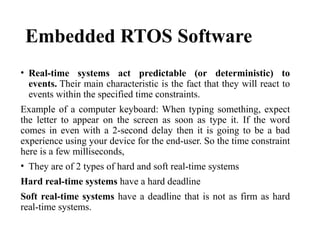 Embedded RTOS Software
• Real-time systems act predictable (or deterministic) to
events. Their main characteristic is the fact that they will react to
events within the specified time constraints.
Example of a computer keyboard: When typing something, expect
the letter to appear on the screen as soon as type it. If the word
comes in even with a 2-second delay then it is going to be a bad
experience using your device for the end-user. So the time constraint
here is a few milliseconds,
• They are of 2 types of hard and soft real-time systems
Hard real-time systems have a hard deadline
Soft real-time systems have a deadline that is not as firm as hard
real-time systems.
 