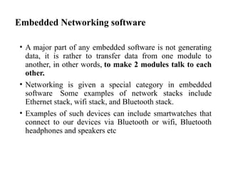 Embedded Networking software
• A major part of any embedded software is not generating
data, it is rather to transfer data from one module to
another, in other words, to make 2 modules talk to each
other.
• Networking is given a special category in embedded
software Some examples of network stacks include
Ethernet stack, wifi stack, and Bluetooth stack.
• Examples of such devices can include smartwatches that
connect to our devices via Bluetooth or wifi, Bluetooth
headphones and speakers etc
 