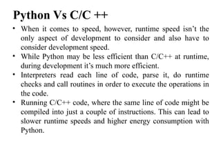 • When it comes to speed, however, runtime speed isn’t the
only aspect of development to consider and also have to
consider development speed.
• While Python may be less efficient than C/C++ at runtime,
during development it’s much more efficient.
• Interpreters read each line of code, parse it, do runtime
checks and call routines in order to execute the operations in
the code.
• Running C/C++ code, where the same line of code might be
compiled into just a couple of instructions. This can lead to
slower runtime speeds and higher energy consumption with
Python.
Python Vs C/C ++
 
