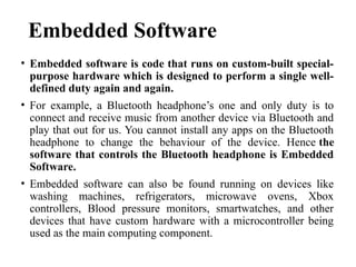 Embedded Software
• Embedded software is code that runs on custom-built special-
purpose hardware which is designed to perform a single well-
defined duty again and again.
• For example, a Bluetooth headphone’s one and only duty is to
connect and receive music from another device via Bluetooth and
play that out for us. You cannot install any apps on the Bluetooth
headphone to change the behaviour of the device. Hence the
software that controls the Bluetooth headphone is Embedded
Software.
• Embedded software can also be found running on devices like
washing machines, refrigerators, microwave ovens, Xbox
controllers, Blood pressure monitors, smartwatches, and other
devices that have custom hardware with a microcontroller being
used as the main computing component.
 