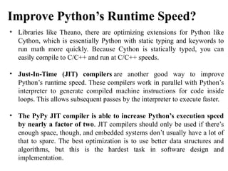 • Libraries like Theano, there are optimizing extensions for Python like
Cython, which is essentially Python with static typing and keywords to
run math more quickly. Because Cython is statically typed, you can
easily compile to C/C++ and run at C/C++ speeds.
• Just-In-Time (JIT) compilers are another good way to improve
Python’s runtime speed. These compilers work in parallel with Python’s
interpreter to generate compiled machine instructions for code inside
loops. This allows subsequent passes by the interpreter to execute faster.
• The PyPy JIT compiler is able to increase Python’s execution speed
by nearly a factor of two. JIT compilers should only be used if there’s
enough space, though, and embedded systems don’t usually have a lot of
that to spare. The best optimization is to use better data structures and
algorithms, but this is the hardest task in software design and
implementation.
Improve Python’s Runtime Speed?​
 