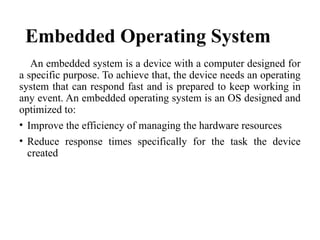 An embedded system is a device with a computer designed for
a specific purpose. To achieve that, the device needs an operating
system that can respond fast and is prepared to keep working in
any event. An embedded operating system is an OS designed and
optimized to:
• Improve the efficiency of managing the hardware resources
• Reduce response times specifically for the task the device
created
Embedded Operating System
 