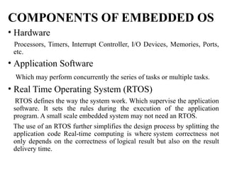 COMPONENTS OF EMBEDDED OS
• Hardware
Processors, Timers, Interrupt Controller, I/O Devices, Memories, Ports,
etc.
• Application Software
Which may perform concurrently the series of tasks or multiple tasks.
• Real Time Operating System (RTOS)
RTOS defines the way the system work. Which supervise the application
software. It sets the rules during the execution of the application
program. A small scale embedded system may not need an RTOS.
The use of an RTOS further simplifies the design process by splitting the
application code Real-time computing is where system correctness not
only depends on the correctness of logical result but also on the result
delivery time.
 