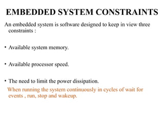 EMBEDDED SYSTEM CONSTRAINTS
An embedded system is software designed to keep in view three
constraints :
• Available system memory.
• Available processor speed.
• The need to limit the power dissipation.
When running the system continuously in cycles of wait for
events , run, stop and wakeup.
 