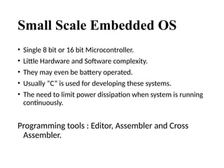 Small Scale Embedded OS
• Single 8 bit or 16 bit Microcontroller.
• Little Hardware and Software complexity.
• They may even be battery operated.
• Usually “C” is used for developing these systems.
• The need to limit power dissipation when system is running
continuously.
Programming tools : Editor, Assembler and Cross
Assembler.
 