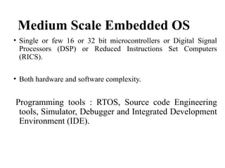Medium Scale Embedded OS
• Single or few 16 or 32 bit microcontrollers or Digital Signal
Processors (DSP) or Reduced Instructions Set Computers
(RICS).
• Both hardware and software complexity.
Programming tools : RTOS, Source code Engineering
tools, Simulator, Debugger and Integrated Development
Environment (IDE).
 