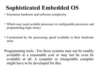 Sophisticated Embedded OS
• Enormous hardware and software complexity.
• Which may need scalable processor or configurable processor and
programming logic arrays.
• Constrained by the processing speed available in their hardware
units.
Programming tools : For these systems may not be readily
available at a reasonable cost or may not be even be
available at all. A compiler or retargetable compiler
might have to be developed for this.
 