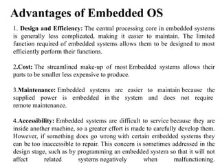 1. Design and Efficiency: The central processing core in embedded systems
is generally less complicated, making it easier to maintain. The limited
function required of embedded systems allows them to be designed to most
efficiently perform their functions.
2.Cost: The streamlined make-up of most Embedded systems allows their
parts to be smaller less expensive to produce.
3.Maintenance: Embedded systems are easier to maintain because the
supplied power is embedded in the system and does not require
remote maintenance.
4.Accessibility: Embedded systems are difficult to service because they are
inside another machine, so a greater effort is made to carefully develop them.
However, if something does go wrong with certain embedded systems they
can be too inaccessible to repair. This concern is sometimes addressed in the
design stage, such as by programming an embedded system so that it will not
affect related systems negatively when malfunctioning.
Advantages of Embedded OS
 