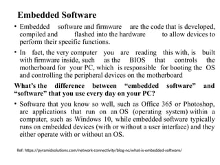Embedded Software
• Embedded software and firmware are the code that is developed,
compiled and flashed into the hardware to allow devices to
perform their specific functions.
• In fact, the very computer you are reading this with, is built
with firmware inside, such as the BIOS that controls the
motherboard for your PC, which is responsible for booting the OS
and controlling the peripheral devices on the motherboard
What’s the difference between “embedded software” and
“software” that you use every day on your PC?
• Software that you know so well, such as Office 365 or Photoshop,
are applications that run on an OS (operating system) within a
computer, such as Windows 10, while embedded software typically
runs on embedded devices (with or without a user interface) and they
either operate with or without an OS.
Ref: https://pyramidsolutions.com/network-connectivity/blog-nc/what-is-embedded-software/
 
