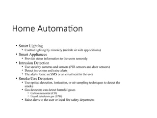 Home Automation
• Smart Lighting
• Control lighting by remotely (mobile or web applications)
• Smart Appliances
• Provide status information to the users remotely
• Intrusion Detection
• Use security cameras and sensors (PIR sensors and door sensors)
• Detect intrusions and raise alerts
• The alerts form: an SMS or an email sent to the user
• Smoke/Gas Detectors
• Use optical detection, ionization, or air sampling techniques to detect the
smoke
• Gas detectors can detect harmful gases
• Carbon monoxide (CO)
• Liquid petroleum gas (LPG)
• Raise alerts to the user or local fire safety department
 