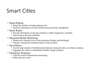 Smart Cities
• Smart Parking
• Detect the number of empty parking slots
• Send the information over the internet and accessed by smartphones
• Smart Roads
• Provide information on driving conditions, traffic congestions, accidents
• Alert for poor driving conditions
• Structural Health Monitoring
• Monitor the vibration levels in the structures (bridges and buildings)
• Advance warning for imminent failure of the structure
• Surveillance
• Use the large number of distributed and internet connected video surveillance cameras
• Aggregate the video in cloud-based scalable storage solutions
• Emergency Response
• Used for critical infrastructure monitoring
• Detect adverse events
 