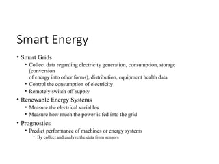 Smart Energy
• Smart Grids
• Collect data regarding electricity generation, consumption, storage
(conversion
of energy into other forms), distribution, equipment health data
• Control the consumption of electricity
• Remotely switch off supply
• Renewable Energy Systems
• Measure the electrical variables
• Measure how much the power is fed into the grid
• Prognostics
• Predict performance of machines or energy systems
• By collect and analyze the data from sensors
 