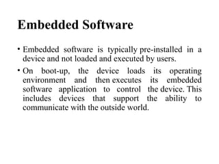 Embedded Software
• Embedded software is typically pre-installed in a
device and not loaded and executed by users.
• On boot-up, the device loads its operating
environment and then executes its embedded
software application to control the device. This
includes devices that support the ability to
communicate with the outside world.
 