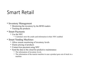 Smart Retail
• Inventory Management
• Monitoring the inventory by the RFID readers
• Tracking the products
• Smart Payments
• Use the NFC
• Customers store the credit card information in their NFC-enabled
• Smart Vending Machines
• Allow remote monitoring of inventory levels
• Elastic pricing of products
• Contact-less payment using NFC
• Send the data to the cloud for predictive maintenance
• The information of inventory levels
• The information of the nearest machine in case a product goes out of stock in a
machine
 