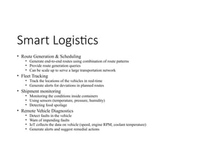 Smart Logistics
• Route Generation & Scheduling
• Generate end-to-end routes using combination of route patterns
• Provide route generation queries
• Can be scale up to serve a large transportation network
• Fleet Tracking
• Track the locations of the vehicles in real-time
• Generate alerts for deviations in planned routes
• Shipment monitoring
• Monitoring the conditions inside containers
• Using sensors (temperature, pressure, humidity)
• Detecting food spoilage
• Remote Vehicle Diagnostics
• Detect faults in the vehicle
• Warn of impending faults
• IoT collects the data on vehicle (speed, engine RPM, coolant temperature)
• Generate alerts and suggest remedial actions
 