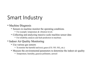 Smart Industry
• Machine Diagnosis
• Sensors in machine monitor the operating conditions
• For example: temperature & vibration levels
• Collecting and analyzing massive scale machine sensor data
• For reliability analysis and fault prediction in machines
• Indoor Air Quality Monitoring
• Use various gas sensors
• To monitor the harmful and toxic gases (CO, NO, NO2, etc.)
• Measure the environmental parameters to determine the indoor air quality
• Temperature, humidity, gaseous pollutants, aerosol
 