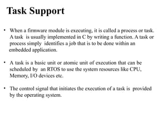 • When a firmware module is executing, it is called a process or task.
A task is usually implemented in C by writing a function. A task or
process simply identifies a job that is to be done within an
embedded application.
• A task is a basic unit or atomic unit of execution that can be
scheduled by an RTOS to use the system resources like CPU,
Memory, I/O devices etc.
• The control signal that initiates the execution of a task is provided
by the operating system.
Task Support
 