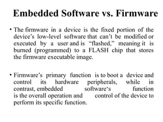 Embedded Software vs. Firmware
• The firmware in a device is the fixed portion of the
device’s low-level software that can’t be modified or
executed by a user and is “flashed,” meaning it is
burned (programmed) to a FLASH chip that stores
the firmware executable image.
• Firmware’s primary function is to boot a device and
control its hardware peripherals, while in
contrast, embedded software‘s function
is the overall operation and control of the device to
perform its specific function.
 