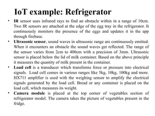 • IR sensor uses infrared rays to find an obstacle within in a range of 10cm.
Two IR sensors are attached at the edge of the egg tray in the refrigerator. It
continuously monitors the presence of the eggs and updates it in the app
through firebase.
• Ultrasonic sensor, sound waves in ultrasonic range are continuously emitted.
When it encounters an obstacle the sound waves get reflected. The range of
the sensor varies from 2cm to 400cm with a precision of 3mm. Ultrasonic
sensor is placed below the lid of milk container. Based on the above principle
it measures the quantity of milk present in the container.
• Load cell is a transducer which transforms force or pressure into electrical
signals. Load cell comes in various ranges like 5kg, 10kg, 100kg and more.
HX711 amplifier is used with the weighing sensor to amplify the electrical
signals generated by the load cell. Bread or any container is placed on the
load cell, which measures its weight.
• Camera module is placed at the top corner of vegetables section of
refrigerator model. The camera takes the picture of vegetables present in the
fridge.
IoT example: Refrigerator​
 