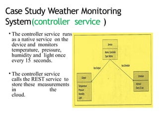 Case Study Weather Monitoring
System(controller service )
• The controller service runs
as a native service on the
device and monitors
temperature, pressure,
humidity and light once
every 15 seconds.
• The controller service
calls the REST service to
store these measurements
in the
cloud.
 