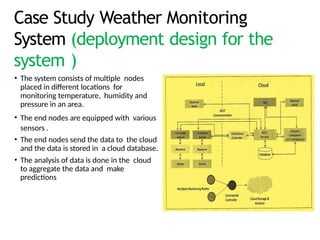 Case Study Weather Monitoring
System (deployment design for the
system )
• The system consists of multiple nodes
placed in different locations for
monitoring temperature, humidity and
pressure in an area.
• The end nodes are equipped with various
sensors .
• The end nodes send the data to the cloud
and the data is stored in a cloud database.
• The analysis of data is done in the cloud
to aggregate the data and make
predictions
 