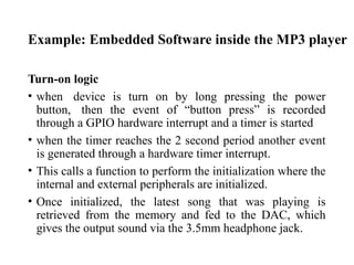 Example: Embedded Software inside the MP3 player
Turn-on logic
• when device is turn on by long pressing the power
button, then the event of “button press” is recorded
through a GPIO hardware interrupt and a timer is started
• when the timer reaches the 2 second period another event
is generated through a hardware timer interrupt.
• This calls a function to perform the initialization where the
internal and external peripherals are initialized.
• Once initialized, the latest song that was playing is
retrieved from the memory and fed to the DAC, which
gives the output sound via the 3.5mm headphone jack.
 