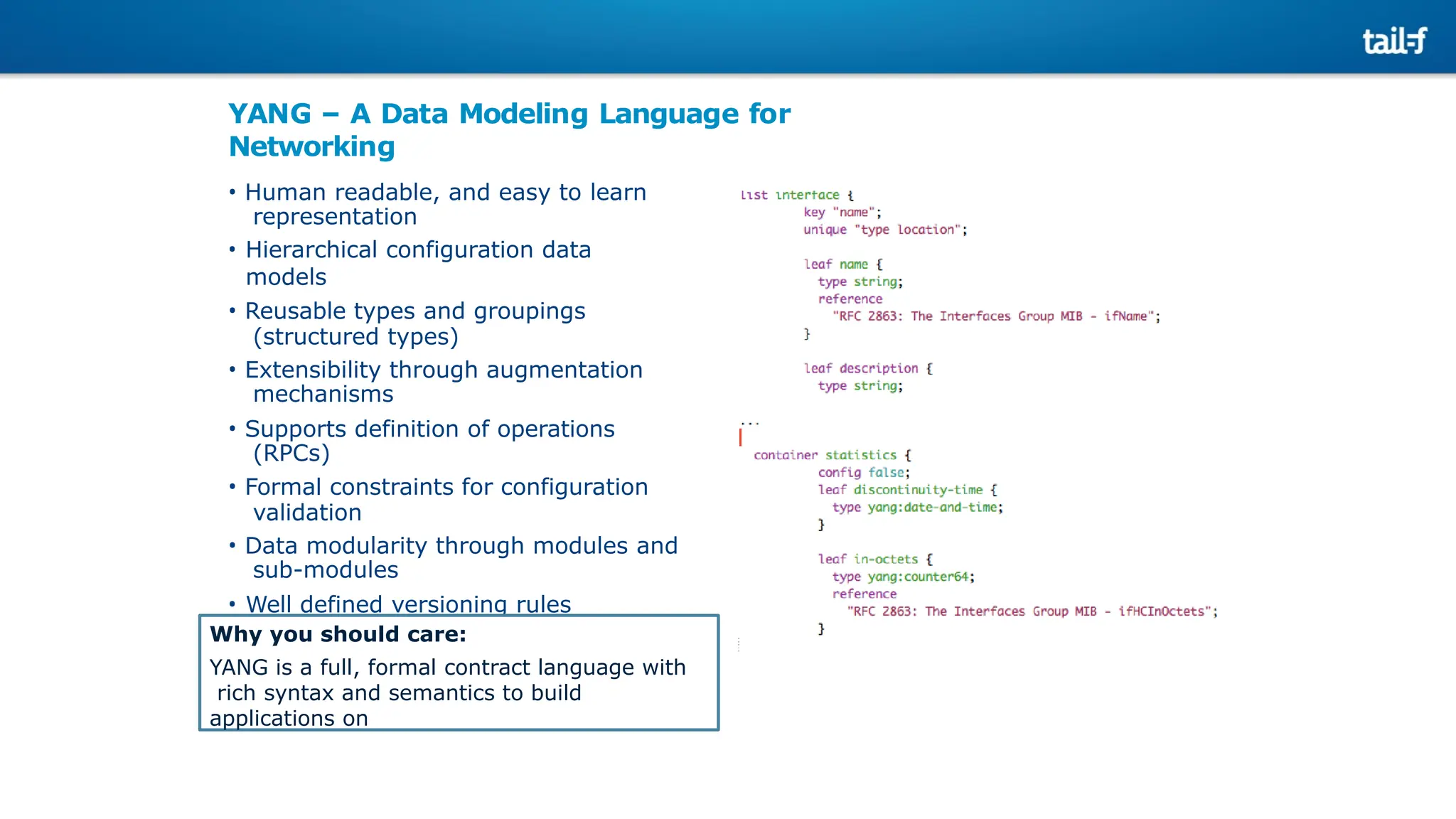 YANG – A Data Modeling Language for
Networking
• Human readable, and easy to learn
representation
• Hierarchical configuration data
models
• Reusable types and groupings
(structured types)
• Extensibility through augmentation
mechanisms
• Supports definition of operations
(RPCs)
• Formal constraints for configuration
validation
• Data modularity through modules and
sub-modules
• Well defined versioning rules
Why you should care:
YANG is a full, formal contract language with
rich syntax and semantics to build
applications on
 