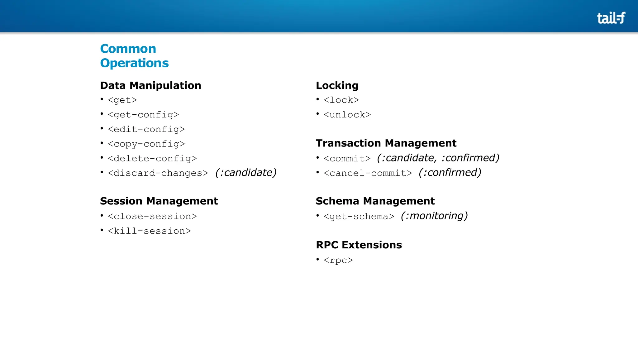 Common
Operations
Data Manipulation
• <get>
• <get-config>
• <edit-config>
• <copy-config>
• <delete-config>
• <discard-changes> (:candidate)
Session Management
• <close-session>
• <kill-session>
Locking
• <lock>
• <unlock>
Transaction Management
• <commit> (:candidate, :confirmed)
• <cancel-commit> (:confirmed)
Schema Management
• <get-schema> (:monitoring)
RPC Extensions
• <rpc>
 