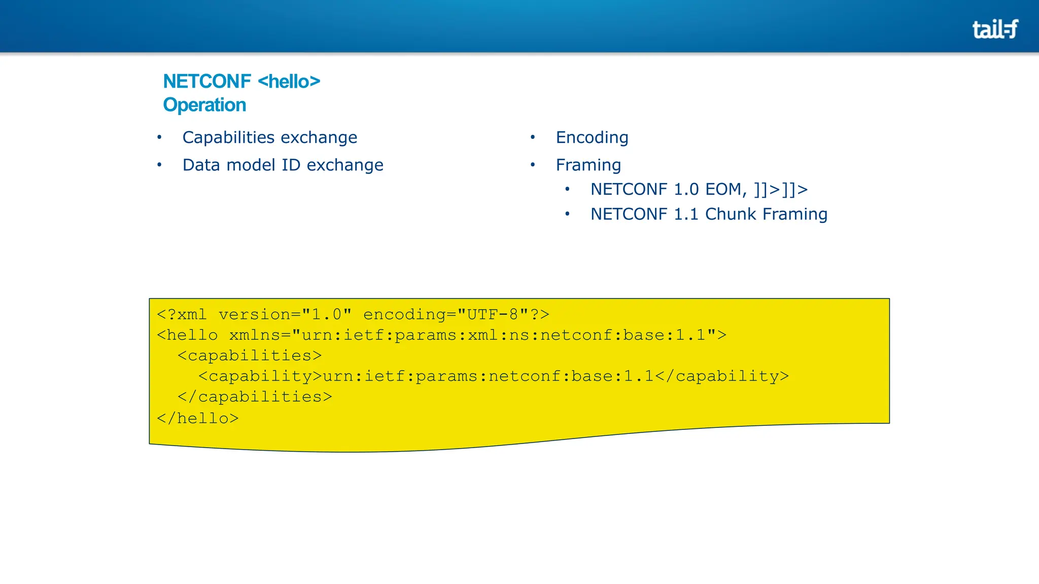 NETCONF <hello>
Operation
• Capabilities exchange
• Data model ID exchange
• Encoding
• Framing
• NETCONF 1.0 EOM, ]]>]]>
• NETCONF 1.1 Chunk Framing
<?xml version="1.0" encoding="UTF-8"?>
<hello xmlns="urn:ietf:params:xml:ns:netconf:base:1.1">
<capabilities>
<capability>urn:ietf:params:netconf:base:1.1</capability>
</capabilities>
</hello>
 