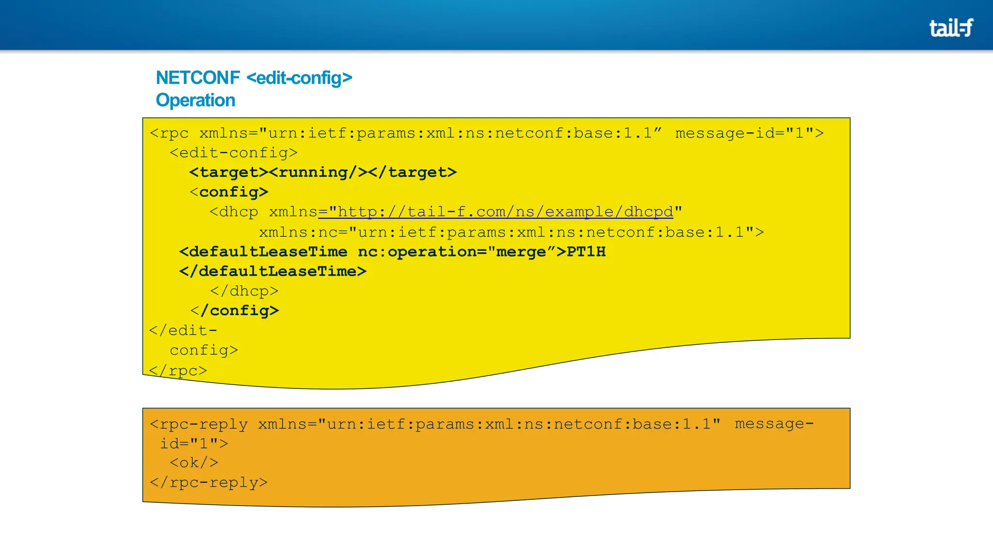 NETCONF <edit-config>
Operation
message-id="1">
<rpc xmlns="urn:ietf:params:xml:ns:netconf:base:1.1”
<edit-config>
<target><running/></target>
<config>
<dhcp xmlns="http://tail-f.com/ns/example/dhcpd"
xmlns:nc="urn:ietf:params:xml:ns:netconf:base:1.1">
<defaultLeaseTime nc:operation="merge”>PT1H
</defaultLeaseTime>
</dhcp>
</config>
</edit-
config>
</rpc>
message-
<rpc-reply xmlns="urn:ietf:params:xml:ns:netconf:base:1.1"
id="1">
<ok/>
</rpc-reply>
 