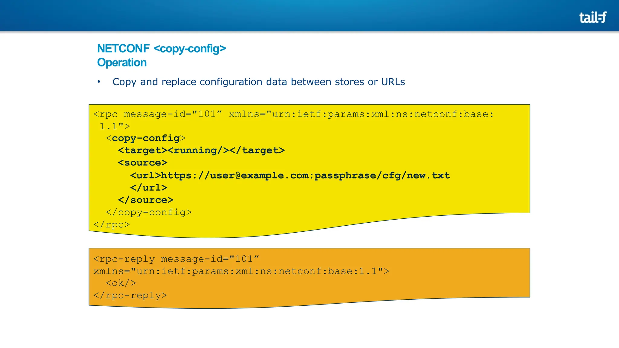 NETCONF <copy-config>
Operation
• Copy and replace configuration data between stores or URLs
<rpc message-id="101” xmlns="urn:ietf:params:xml:ns:netconf:base:
1.1">
<copy-config>
<target><running/></target>
<source>
<url>https://user@example.com:passphrase/cfg/new.txt
</url>
</source>
</copy-config>
</rpc>
<rpc-reply message-id="101”
xmlns="urn:ietf:params:xml:ns:netconf:base:1.1">
<ok/>
</rpc-reply>
 