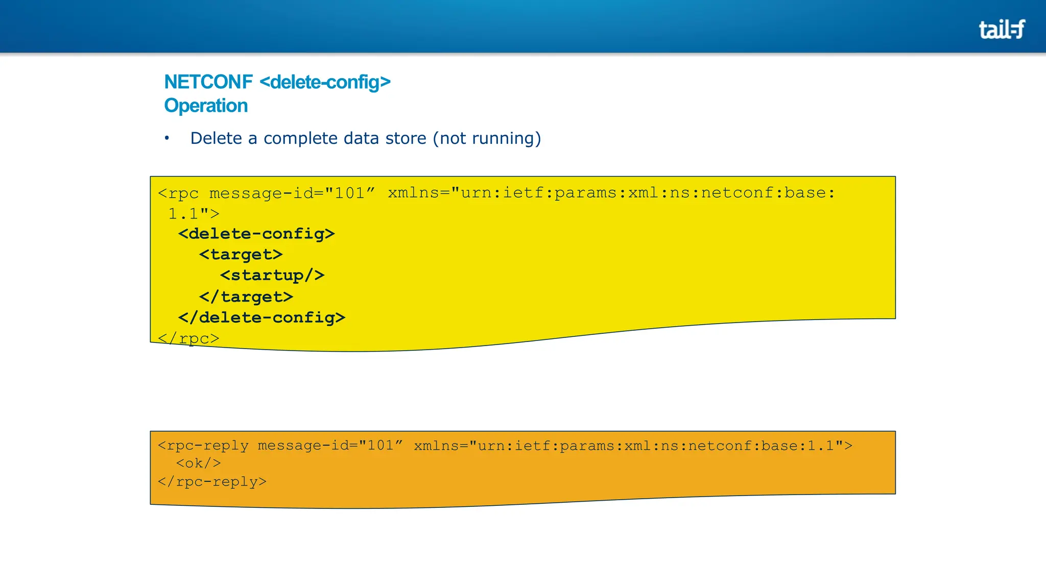 NETCONF <delete-config>
Operation
• Delete a complete data store (not running)
xmlns="urn:ietf:params:xml:ns:netconf:base:
<rpc message-id="101”
1.1">
<delete-config>
<target>
<startup/>
</target>
</delete-config>
</rpc>
xmlns="urn:ietf:params:xml:ns:netconf:base:1.1">
<rpc-reply message-id="101”
<ok/>
</rpc-reply>
 