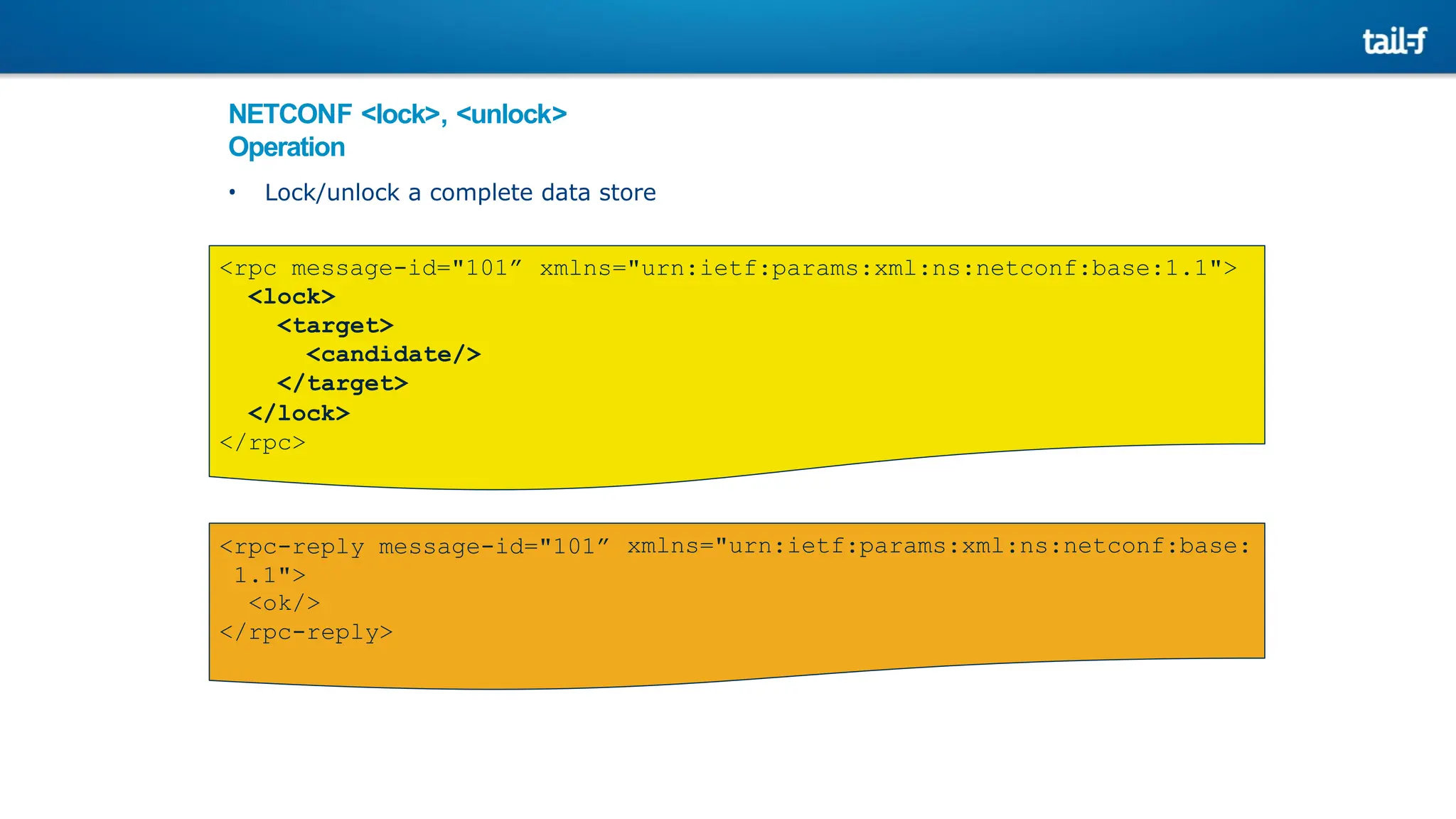 NETCONF <lock>, <unlock>
Operation
• Lock/unlock a complete data store
xmlns="urn:ietf:params:xml:ns:netconf:base:1.1">
<rpc message-id="101”
<lock>
<target>
<candidate/>
</target>
</lock>
</rpc>
xmlns="urn:ietf:params:xml:ns:netconf:base:
<rpc-reply message-id="101”
1.1">
<ok/>
</rpc-reply>
 