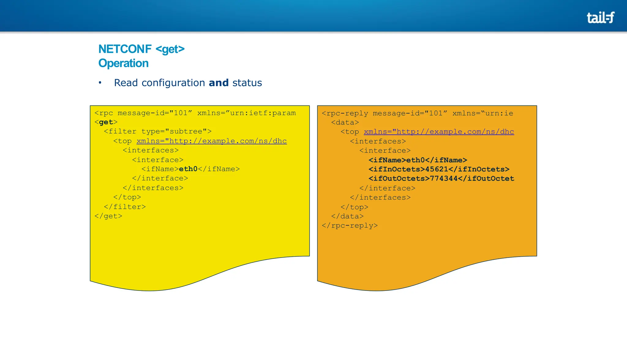 NETCONF <get>
Operation
• Read configuration and status
<rpc message-id="101” xmlns=”urn:ietf:param
<get>
<filter type="subtree">
<top xmlns="http://example.com/ns/dhc
<interfaces>
<interface>
<ifName>eth0</ifName>
</interface>
</interfaces>
</top>
</filter>
</get>
<rpc-reply message-id="101” xmlns=“urn:ie
<data>
<top xmlns="http://example.com/ns/dhc
<interfaces>
<interface>
<ifName>eth0</ifName>
<ifInOctets>45621</ifInOctets>
<ifOutOctets>774344</ifOutOctet
</interface>
</interfaces>
</top>
</data>
</rpc-reply>
 