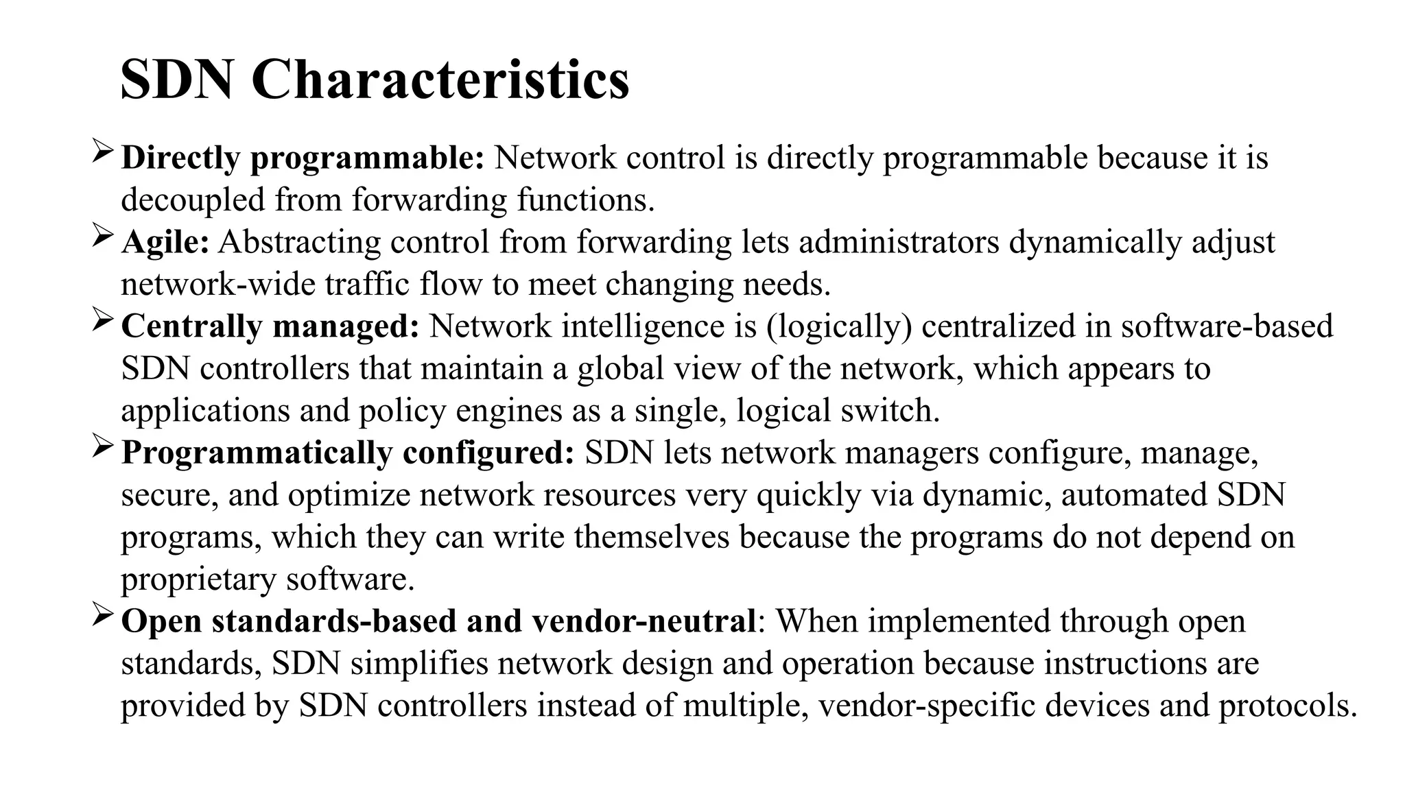 Directly programmable: Network control is directly programmable because it is
decoupled from forwarding functions.
Agile: Abstracting control from forwarding lets administrators dynamically adjust
network-wide traffic flow to meet changing needs.
Centrally managed: Network intelligence is (logically) centralized in software-based
SDN controllers that maintain a global view of the network, which appears to
applications and policy engines as a single, logical switch.
Programmatically configured: SDN lets network managers configure, manage,
secure, and optimize network resources very quickly via dynamic, automated SDN
programs, which they can write themselves because the programs do not depend on
proprietary software.
Open standards-based and vendor-neutral: When implemented through open
standards, SDN simplifies network design and operation because instructions are
provided by SDN controllers instead of multiple, vendor-specific devices and protocols.
SDN Characteristics
 