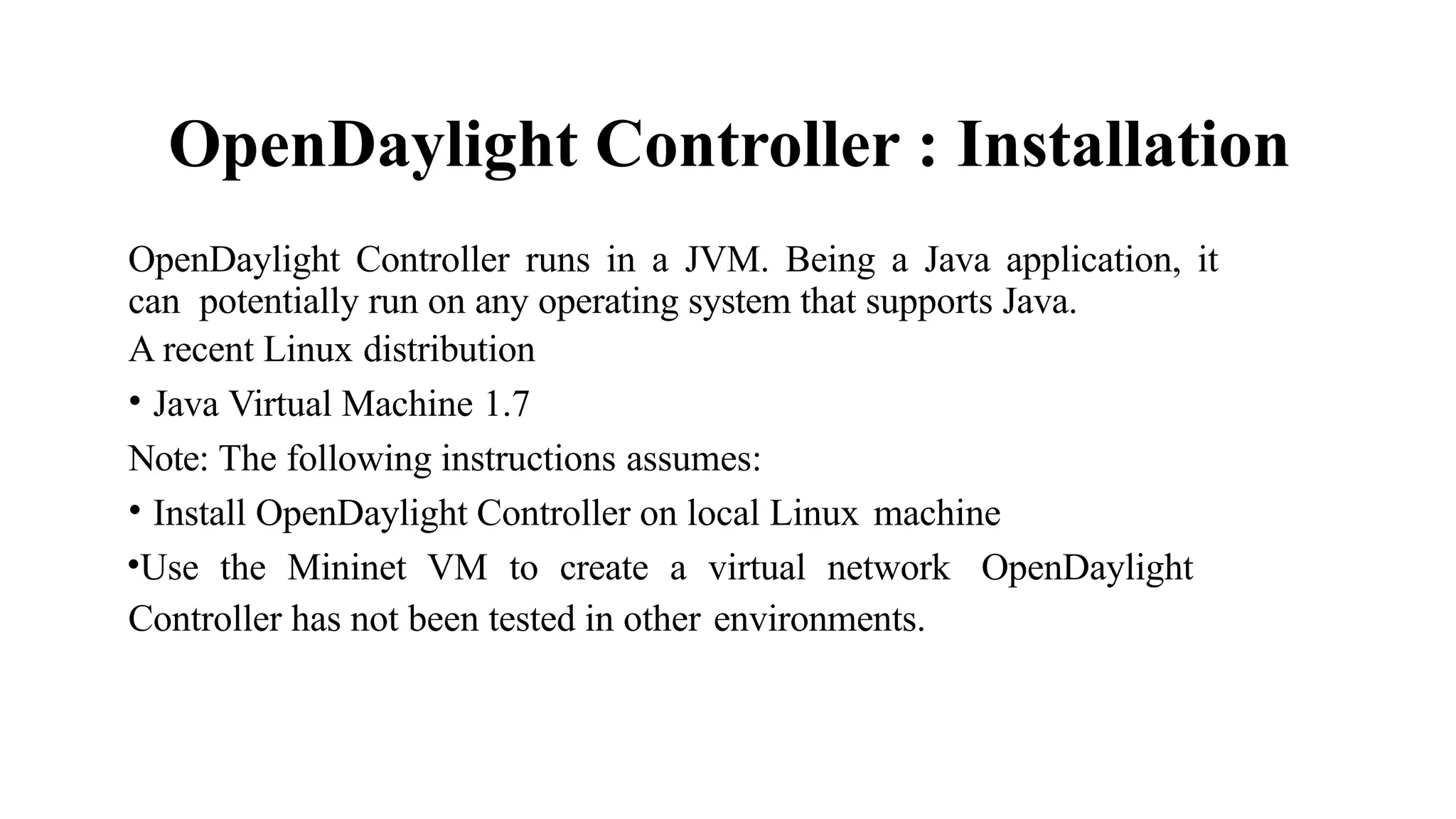 OpenDaylight Controller : Installation
OpenDaylight Controller runs in a JVM. Being a Java application, it
can potentially run on any operating system that supports Java.
A recent Linux distribution
• Java Virtual Machine 1.7
Note: The following instructions assumes:
• Install OpenDaylight Controller on local Linux machine
•Use the Mininet VM to create a virtual network OpenDaylight
Controller has not been tested in other environments.
 