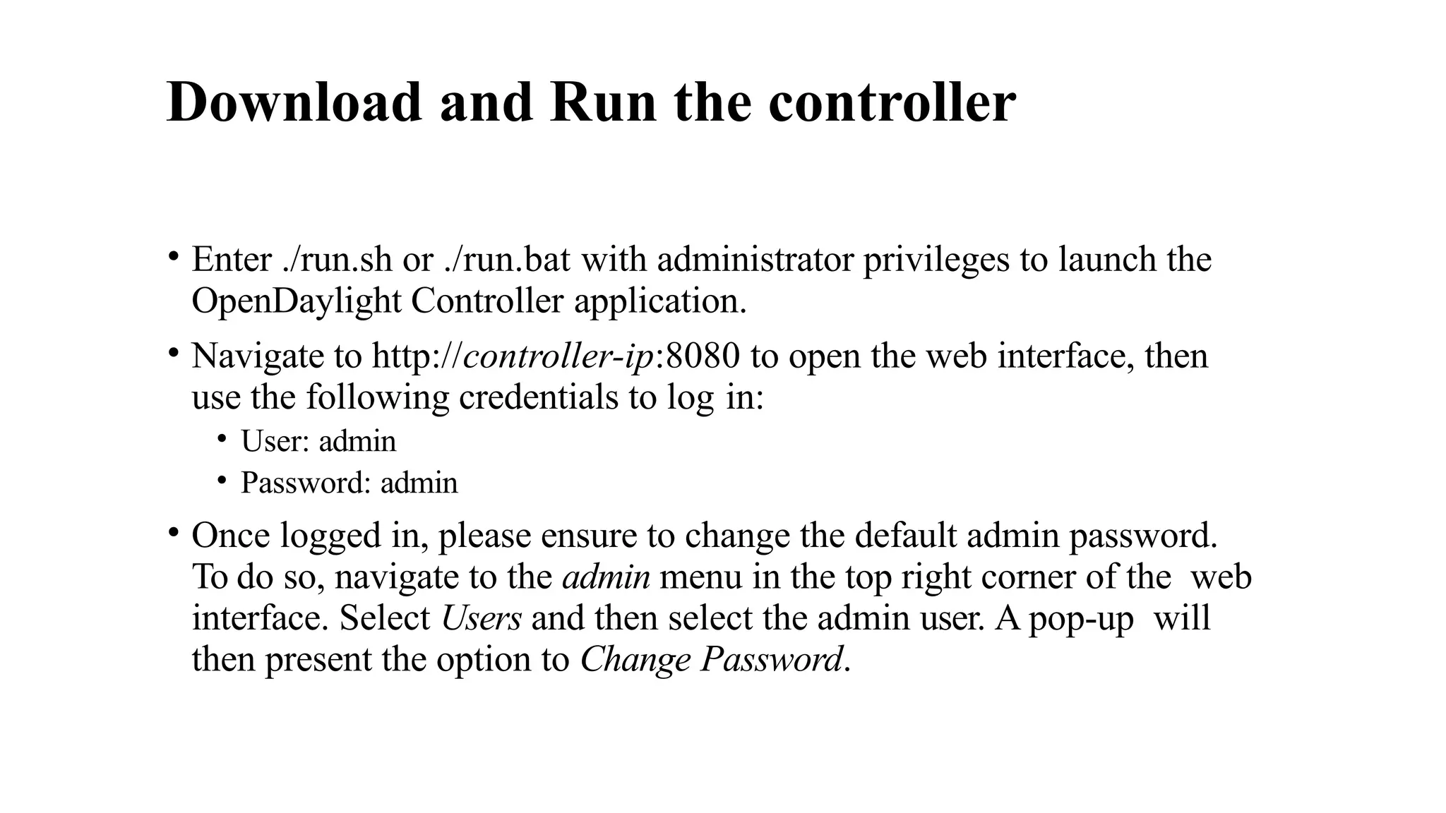 Download and Run the controller
• Enter ./run.sh or ./run.bat with administrator privileges to launch the
OpenDaylight Controller application.
• Navigate to http://controller-ip:8080 to open the web interface, then
use the following credentials to log in:
• User: admin
• Password: admin
• Once logged in, please ensure to change the default admin password.
To do so, navigate to the admin menu in the top right corner of the web
interface. Select Users and then select the admin user. A pop-up will
then present the option to Change Password.
 