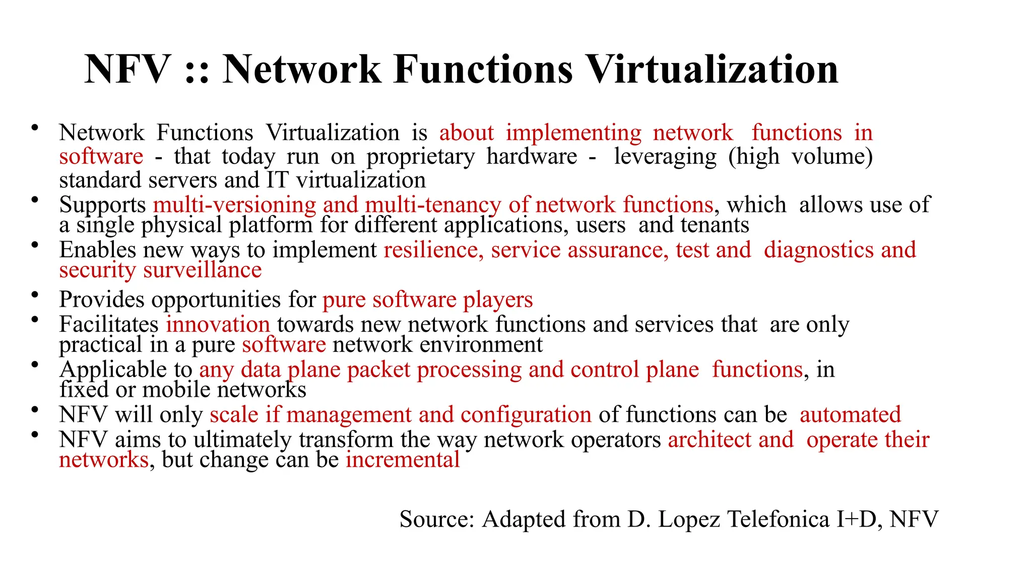 NFV :: Network Functions Virtualization
• Network Functions Virtualization is about implementing network functions in
software - that today run on proprietary hardware - leveraging (high volume)
standard servers and IT virtualization
• Supports multi-versioning and multi-tenancy of network functions, which allows use of
a single physical platform for different applications, users and tenants
• Enables new ways to implement resilience, service assurance, test and diagnostics and
security surveillance
• Provides opportunities for pure software players
• Facilitates innovation towards new network functions and services that are only
practical in a pure software network environment
• Applicable to any data plane packet processing and control plane functions, in
fixed or mobile networks
• NFV will only scale if management and configuration of functions can be automated
• NFV aims to ultimately transform the way network operators architect and operate their
networks, but change can be incremental
Source: Adapted from D. Lopez Telefonica I+D, NFV
 