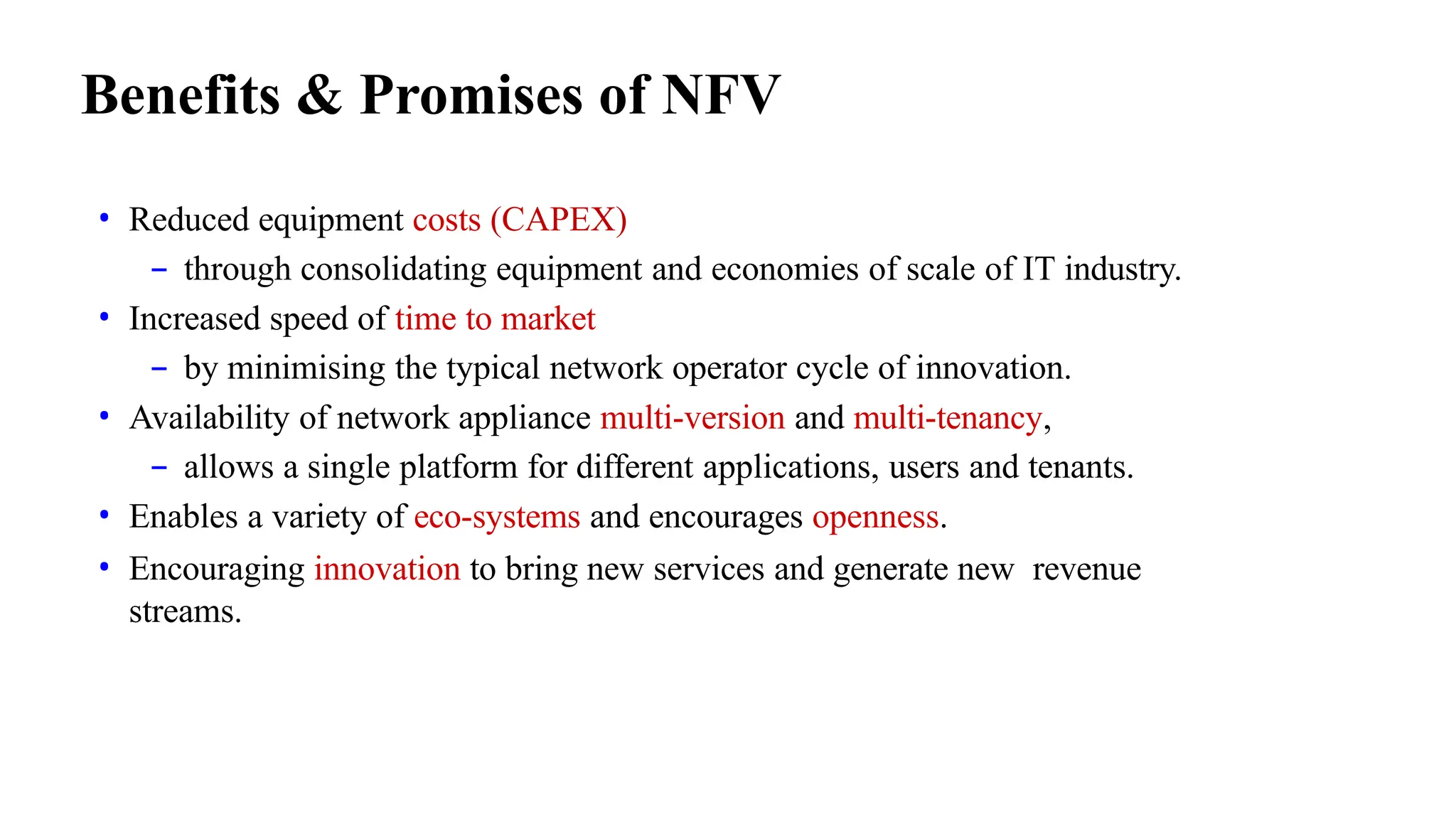 Benefits & Promises of NFV
• Reduced equipment costs (CAPEX)
– through consolidating equipment and economies of scale of IT industry.
• Increased speed of time to market
– by minimising the typical network operator cycle of innovation.
• Availability of network appliance multi-version and multi-tenancy,
– allows a single platform for different applications, users and tenants.
• Enables a variety of eco-systems and encourages openness.
• Encouraging innovation to bring new services and generate new revenue
streams.
 