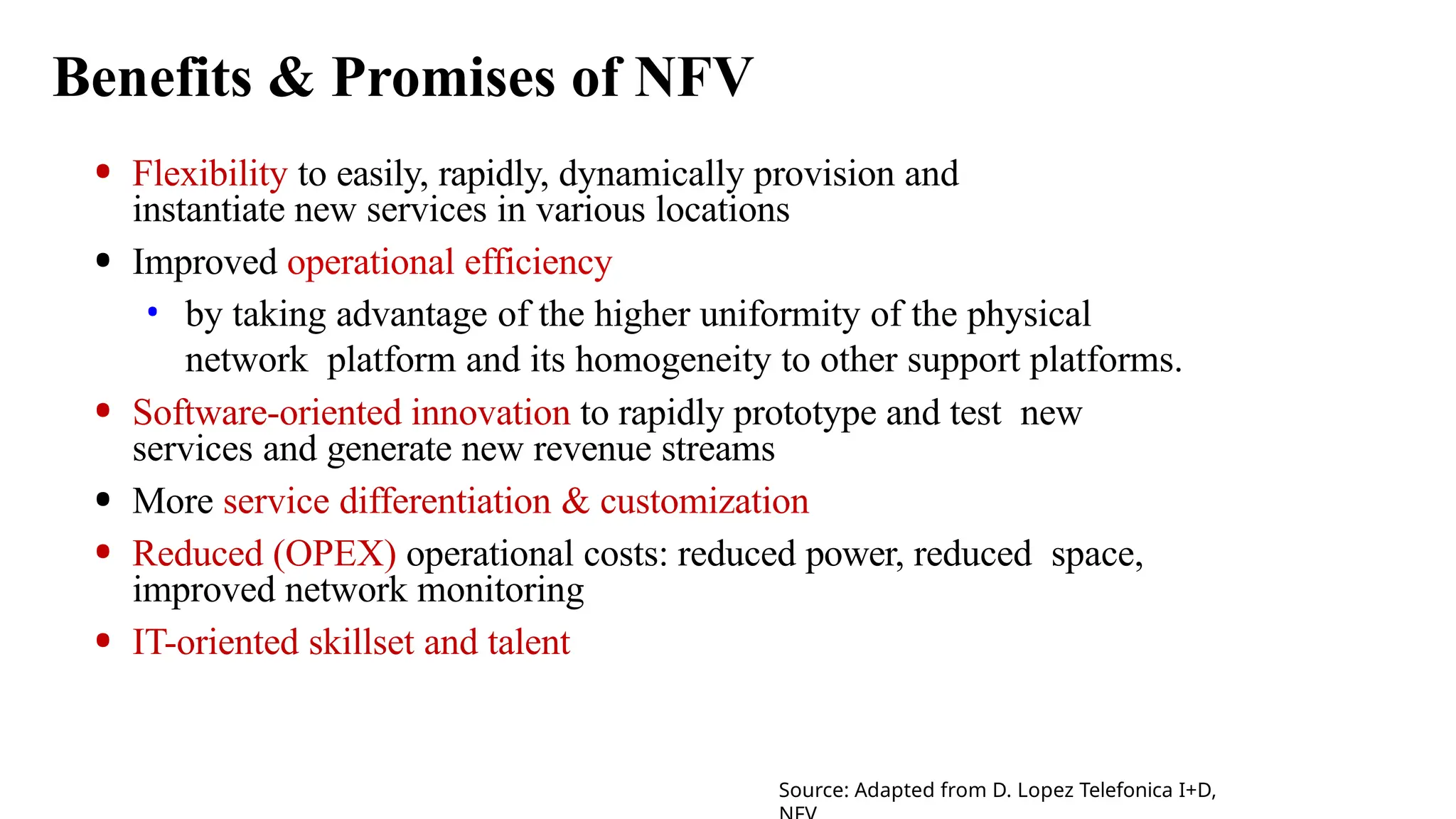 Benefits & Promises of NFV
• Flexibility to easily, rapidly, dynamically provision and
instantiate new services in various locations
• Improved operational efficiency
• by taking advantage of the higher uniformity of the physical
network platform and its homogeneity to other support platforms.
• Software-oriented innovation to rapidly prototype and test new
services and generate new revenue streams
• More service differentiation & customization
• Reduced (OPEX) operational costs: reduced power, reduced space,
improved network monitoring
• IT-oriented skillset and talent
Source: Adapted from D. Lopez Telefonica I+D,
 