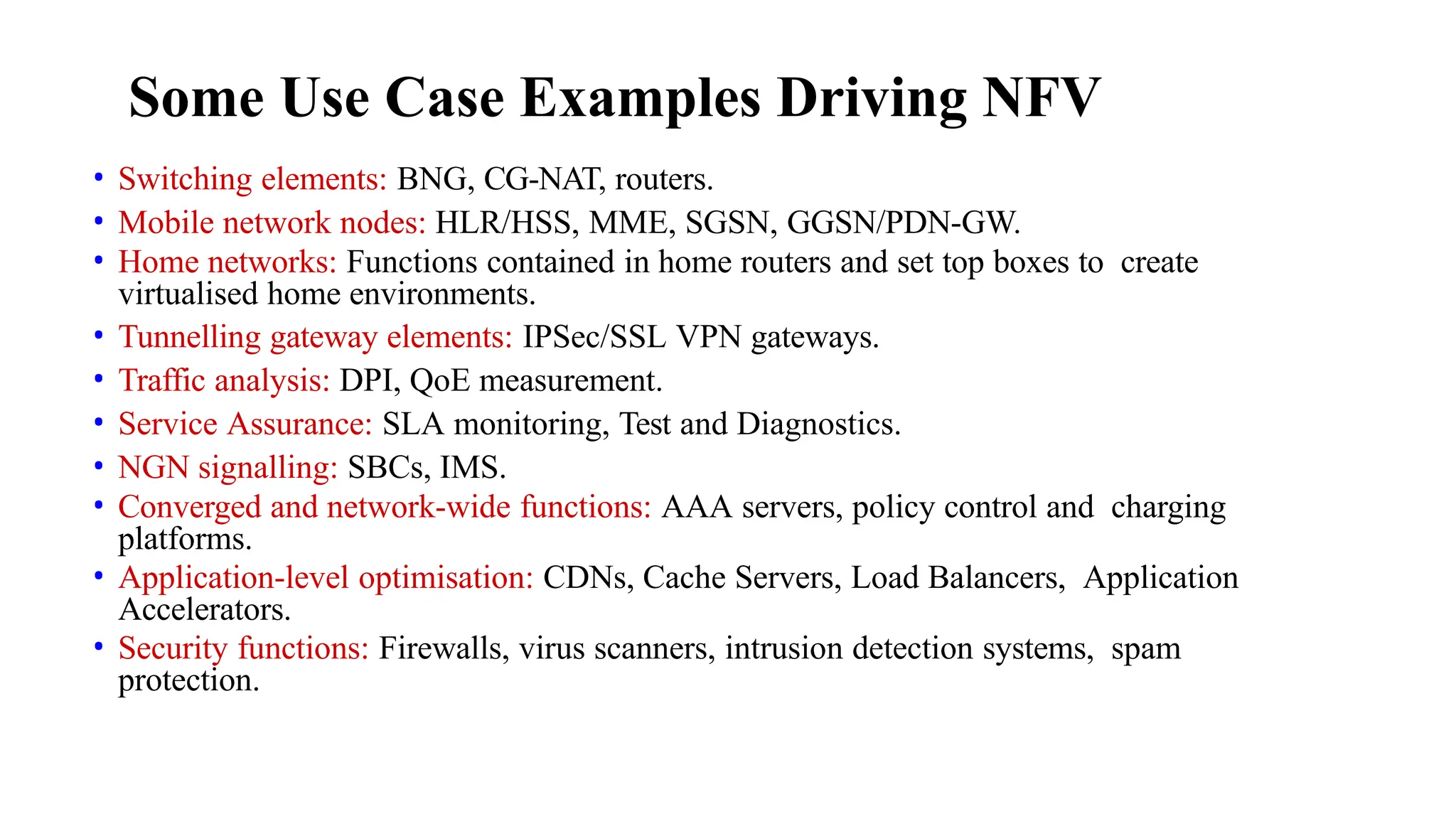 Some Use Case Examples Driving NFV
• Switching elements: BNG, CG-NAT, routers.
• Mobile network nodes: HLR/HSS, MME, SGSN, GGSN/PDN-GW.
• Home networks: Functions contained in home routers and set top boxes to create
virtualised home environments.
• Tunnelling gateway elements: IPSec/SSL VPN gateways.
• Traffic analysis: DPI, QoE measurement.
• Service Assurance: SLA monitoring, Test and Diagnostics.
• NGN signalling: SBCs, IMS.
• Converged and network-wide functions: AAA servers, policy control and charging
platforms.
• Application-level optimisation: CDNs, Cache Servers, Load Balancers, Application
Accelerators.
• Security functions: Firewalls, virus scanners, intrusion detection systems, spam
protection.
 