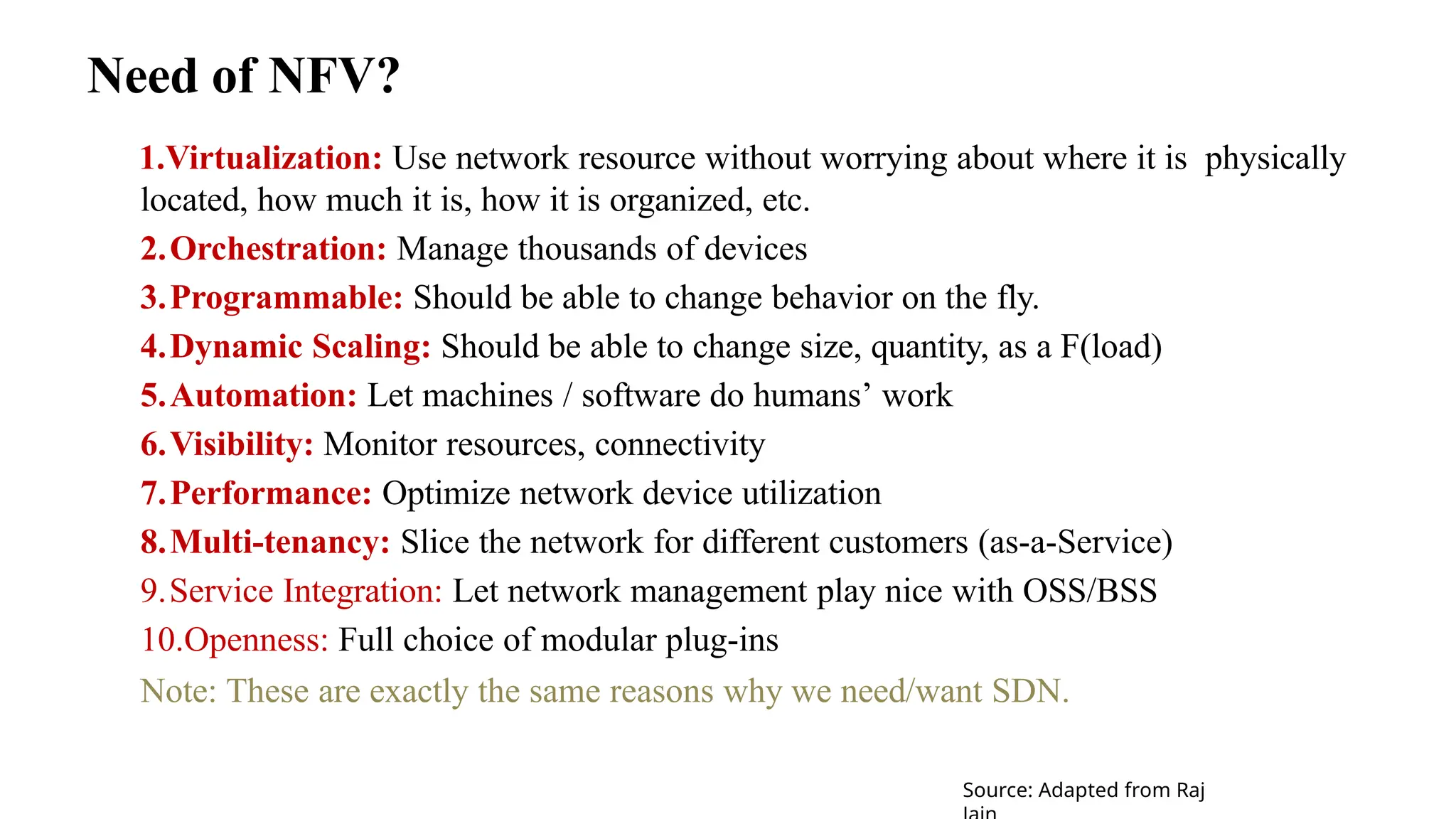 Need of NFV?
1.Virtualization: Use network resource without worrying about where it is physically
located, how much it is, how it is organized, etc.
2.Orchestration: Manage thousands of devices
3.Programmable: Should be able to change behavior on the fly.
4.Dynamic Scaling: Should be able to change size, quantity, as a F(load)
5.Automation: Let machines / software do humans’ work
6.Visibility: Monitor resources, connectivity
7.Performance: Optimize network device utilization
8.Multi-tenancy: Slice the network for different customers (as-a-Service)
9.Service Integration: Let network management play nice with OSS/BSS
10.Openness: Full choice of modular plug-ins
Note: These are exactly the same reasons why we need/want SDN.
Source: Adapted from Raj
 