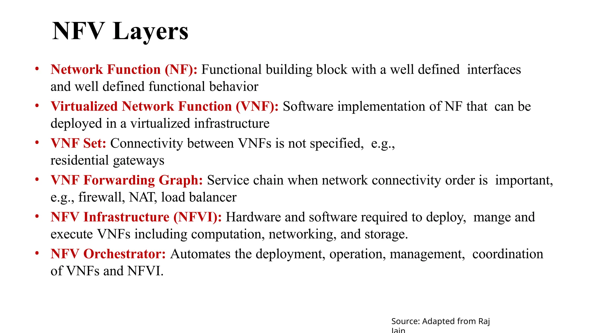 NFV Layers
• Network Function (NF): Functional building block with a well defined interfaces
and well defined functional behavior
• Virtualized Network Function (VNF): Software implementation of NF that can be
deployed in a virtualized infrastructure
• VNF Set: Connectivity between VNFs is not specified, e.g.,
residential gateways
• VNF Forwarding Graph: Service chain when network connectivity order is important,
e.g., firewall, NAT, load balancer
• NFV Infrastructure (NFVI): Hardware and software required to deploy, mange and
execute VNFs including computation, networking, and storage.
• NFV Orchestrator: Automates the deployment, operation, management, coordination
of VNFs and NFVI.
Source: Adapted from Raj
 
