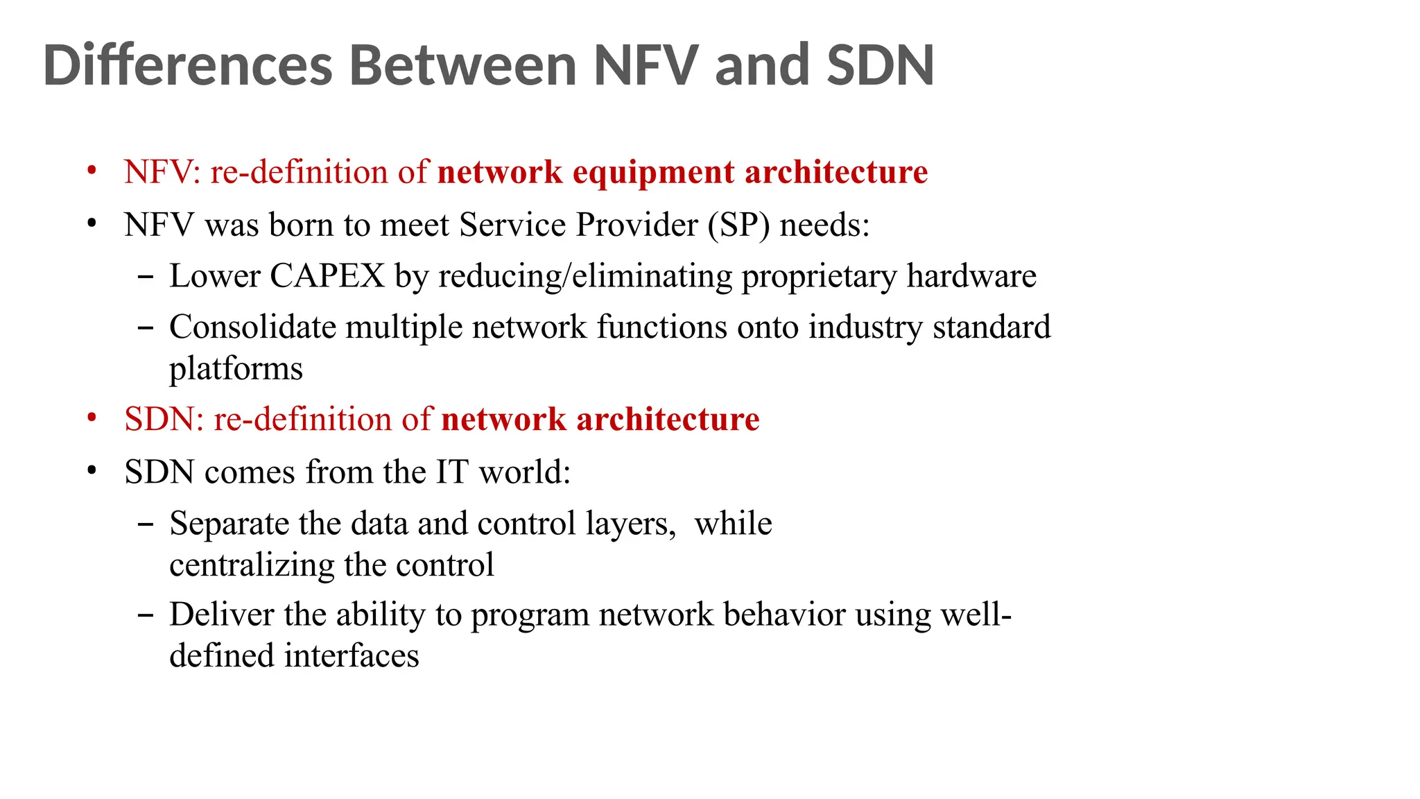 Differences Between NFV and SDN
• NFV: re-definition of network equipment architecture
• NFV was born to meet Service Provider (SP) needs:
– Lower CAPEX by reducing/eliminating proprietary hardware
– Consolidate multiple network functions onto industry standard
platforms
• SDN: re-definition of network architecture
• SDN comes from the IT world:
– Separate the data and control layers, while
centralizing the control
– Deliver the ability to program network behavior using well-
defined interfaces
 